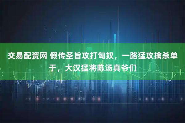交易配资网 假传圣旨攻打匈奴，一路猛攻擒杀单于，大汉猛将陈汤真爷们