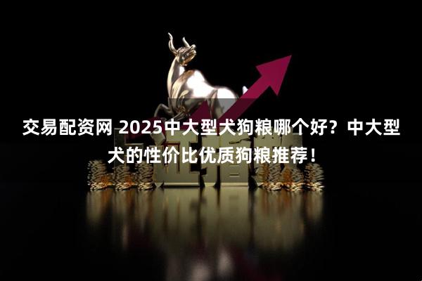交易配资网 2025中大型犬狗粮哪个好？中大型犬的性价比优质狗粮推荐！