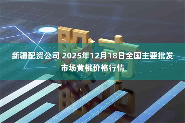新疆配资公司 2025年12月18日全国主要批发市场黄桃价格行情