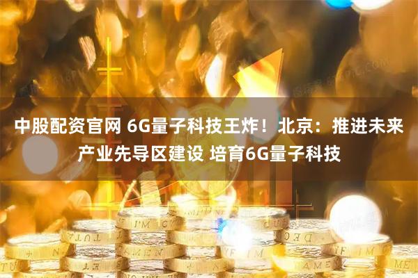 中股配资官网 6G量子科技王炸！北京：推进未来产业先导区建设 培育6G量子科技