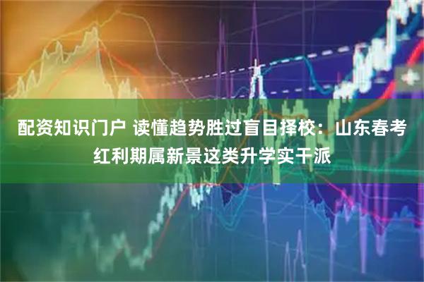 配资知识门户 读懂趋势胜过盲目择校：山东春考红利期属新景这类升学实干派