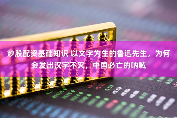炒股配资基础知识 以文字为生的鲁迅先生，为何会发出汉字不灭，中国必亡的呐喊
