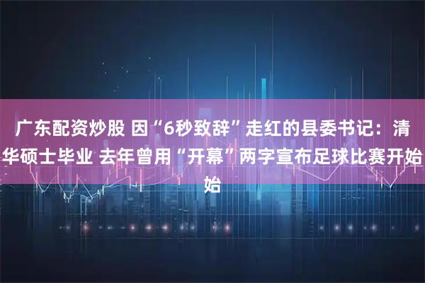 广东配资炒股 因“6秒致辞”走红的县委书记：清华硕士毕业 去年曾用“开幕”两字宣布足球比赛开始