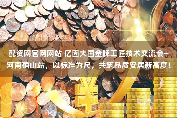 配资网官网网站 亿固大国金牌工匠技术交流会—河南确山站，以标准为尺，共筑品质安居新高度！